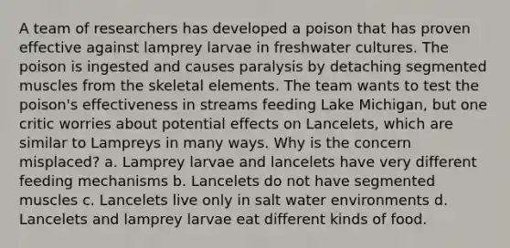 A team of researchers has developed a poison that has proven effective against lamprey larvae in freshwater cultures. The poison is ingested and causes paralysis by detaching segmented muscles from the skeletal elements. The team wants to test the poison's effectiveness in streams feeding Lake Michigan, but one critic worries about potential effects on Lancelets, which are similar to Lampreys in many ways. Why is the concern misplaced? a. Lamprey larvae and lancelets have very different feeding mechanisms b. Lancelets do not have segmented muscles c. Lancelets live only in salt water environments d. Lancelets and lamprey larvae eat different kinds of food.