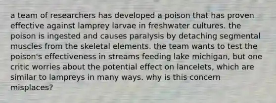 a team of researchers has developed a poison that has proven effective against lamprey larvae in freshwater cultures. the poison is ingested and causes paralysis by detaching segmental muscles from the skeletal elements. the team wants to test the poison's effectiveness in streams feeding lake michigan, but one critic worries about the potential effect on lancelets, which are similar to lampreys in many ways. why is this concern misplaces?