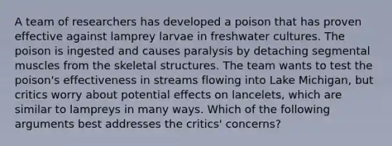 A team of researchers has developed a poison that has proven effective against lamprey larvae in freshwater cultures. The poison is ingested and causes paralysis by detaching segmental muscles from the skeletal structures. The team wants to test the poison's effectiveness in streams flowing into Lake Michigan, but critics worry about potential effects on lancelets, which are similar to lampreys in many ways. Which of the following arguments best addresses the critics' concerns?