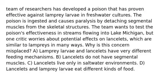 team of researchers has developed a poison that has proven effective against lamprey larvae in freshwater cultures. The poison is ingested and causes paralysis by detaching segmental muscles from the skeletal structures. The team wants to test the poison's effectiveness in streams flowing into Lake Michigan, but one critic worries about potential effects on lancelets, which are similar to lampreys in many ways. Why is this concern misplaced? A) Lamprey larvae and lancelets have very different feeding mechanisms. B) Lancelets do not have segmental muscles. C) Lancelets live only in saltwater environments. D) Lancelets and lamprey larvae eat different kinds of food.