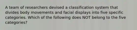 A team of researchers devised a classification system that divides body movements and facial displays into five specific categories. Which of the following does NOT belong to the five categories?