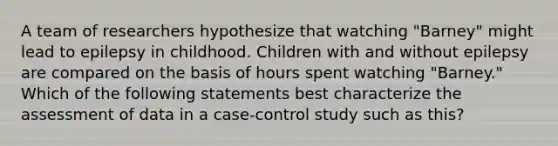 A team of researchers hypothesize that watching "Barney" might lead to epilepsy in childhood. Children with and without epilepsy are compared on the basis of hours spent watching "Barney." Which of the following statements best characterize the assessment of data in a case‐control study such as this?