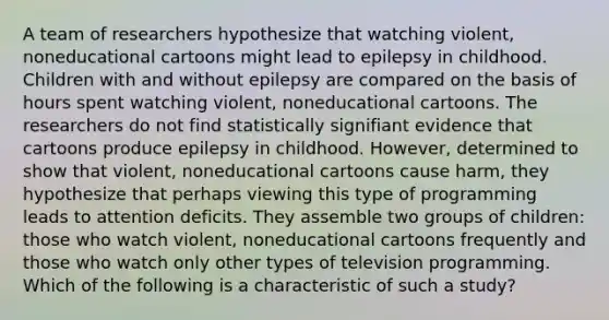 A team of researchers hypothesize that watching violent, noneducational cartoons might lead to epilepsy in childhood. Children with and without epilepsy are compared on the basis of hours spent watching violent, noneducational cartoons. The researchers do not find statistically signifiant evidence that cartoons produce epilepsy in childhood. However, determined to show that violent, noneducational cartoons cause harm, they hypothesize that perhaps viewing this type of programming leads to attention deficits. They assemble two groups of children: those who watch violent, noneducational cartoons frequently and those who watch only other types of television programming. Which of the following is a characteristic of such a study?