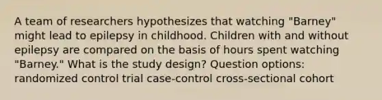 A team of researchers hypothesizes that watching "Barney" might lead to epilepsy in childhood. Children with and without epilepsy are compared on the basis of hours spent watching "Barney." What is the study design? Question options: randomized control trial case-control cross-sectional cohort