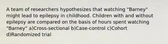 A team of researchers hypothesizes that watching "Barney" might lead to epilepsy in childhood. Children with and without epilepsy are compared on the basis of hours spent watching "Barney" a)Cross-sectional b)Case-control c)Cohort d)Randomized trial