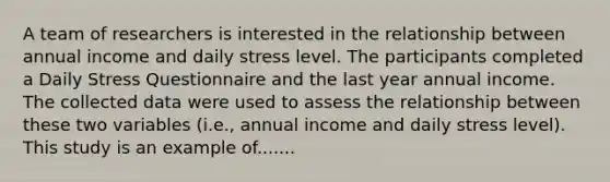 A team of researchers is interested in the relationship between annual income and daily stress level. The participants completed a Daily Stress Questionnaire and the last year annual income. The collected data were used to assess the relationship between these two variables (i.e., annual income and daily stress level). This study is an example of.......