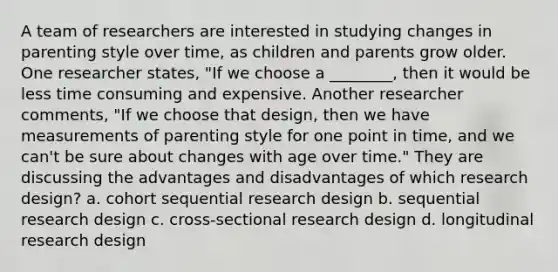 A team of researchers are interested in studying changes in parenting style over time, as children and parents grow older. One researcher states, "If we choose a ________, then it would be less time consuming and expensive. Another researcher comments, "If we choose that design, then we have measurements of parenting style for one point in time, and we can't be sure about changes with age over time." They are discussing the advantages and disadvantages of which research design? a. cohort sequential research design b. sequential research design c. cross-sectional research design d. longitudinal research design