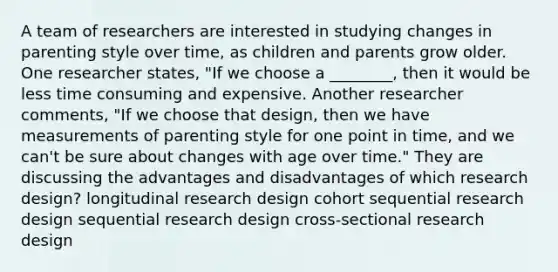 A team of researchers are interested in studying changes in parenting style over time, as children and parents grow older. One researcher states, "If we choose a ________, then it would be less time consuming and expensive. Another researcher comments, "If we choose that design, then we have measurements of parenting style for one point in time, and we can't be sure about changes with age over time." They are discussing the advantages and disadvantages of which research design? longitudinal research design cohort sequential research design sequential research design cross-sectional research design