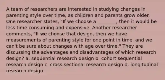 A team of researchers are interested in studying changes in parenting style over time, as children and parents grow older. One researcher states, "If we choose a ________, then it would be less time consuming and expensive. Another researcher comments, "If we choose that design, then we have measurements of parenting style for one point in time, and we can't be sure about changes with age over time." They are discussing the advantages and disadvantages of which research design? a. sequential research design b. cohort sequential research design c. cross-sectional research design d. longitudinal research design