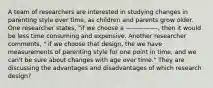 A team of researchers are interested in studying changes in parenting style over time, as children and parents grow older. One researcher states, "if we choose a —————-, then it would be less time consuming and expensive. Another researcher comments, " if we choose that design, the we have measurements of parenting style for one point in time, and we can't be sure about changes with age over time." They are discussing the advantages and disadvantages of which research design?