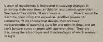 A team of researchers is interested in studying changes in parenting style over time, as children and parents grow older. One researcher states, "If we choose a ________, then it would be less time consuming and expensive. Another researcher comments, "If we choose that design, then we have measurements of parenting style for one point in time, and we can't be sure about changes with age over time." They are discussing the advantages and disadvantages of which research design?