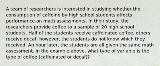 A team of researchers is interested in studying whether the consumption of caffeine by high school students affects performance on math assessments. In their study, the researchers provide coffee to a sample of 20 high school students. Half of the students receive caffeinated coffee, others receive decaf; however, the students do not know which they received. An hour later, the students are all given the same math assessment. In the example above, what type of variable is the type of coffee (caffeinated or decaf)?