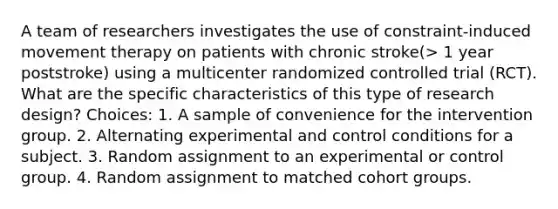 A team of researchers investigates the use of constraint-induced movement therapy on patients with chronic stroke(> 1 year poststroke) using a multicenter randomized controlled trial (RCT). What are the specific characteristics of this type of research design? Choices: 1. A sample of convenience for the intervention group. 2. Alternating experimental and control conditions for a subject. 3. Random assignment to an experimental or control group. 4. Random assignment to matched cohort groups.