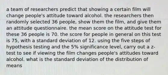 a team of researchers predict that showing a certain film will change people's attitude toward alcohol. the researchers then randomly selected 36 people, show them the film, and give them an attitude questionnaire. the mean score on the attitude test for these 36 people is 70. the score for people in general on this test is 75, with a standard deviation of 12. using the five steps of hypothesis testing and the 5% significance level, carry out a z-test to see if viewing the film changes people's attitudes toward alcohol. what is the standard deviation of the distribution of means