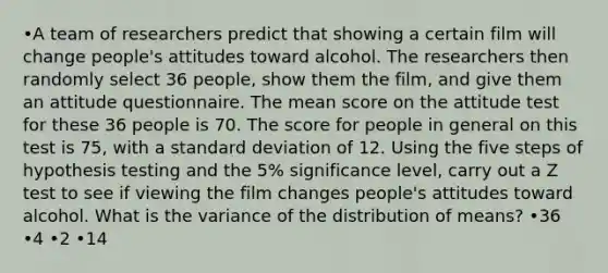 •A team of researchers predict that showing a certain film will change people's attitudes toward alcohol. The researchers then randomly select 36 people, show them the film, and give them an attitude questionnaire. The mean score on the attitude test for these 36 people is 70. The score for people in general on this test is 75, with a standard deviation of 12. Using the five steps of hypothesis testing and the 5% significance level, carry out a Z test to see if viewing the film changes people's attitudes toward alcohol. What is the variance of the distribution of means? •36 •4 •2 •14