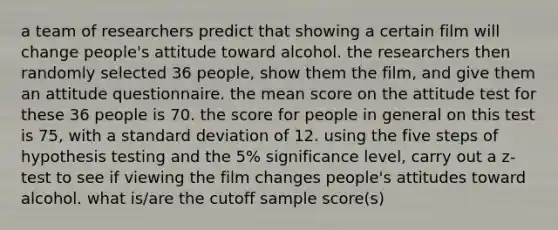 a team of researchers predict that showing a certain film will change people's attitude toward alcohol. the researchers then randomly selected 36 people, show them the film, and give them an attitude questionnaire. the mean score on the attitude test for these 36 people is 70. the score for people in general on this test is 75, with a standard deviation of 12. using the five steps of hypothesis testing and the 5% significance level, carry out a z-test to see if viewing the film changes people's attitudes toward alcohol. what is/are the cutoff sample score(s)