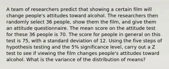 A team of researchers predict that showing a certain film will change people's attitudes toward alcohol. The researchers then randomly select 36 people, show them the film, and give them an attitude questionnaire. The mean score on the attitude test for these 36 people is 70. The score for people in general on this test is 75, with a standard deviation of 12. Using the five steps of hypothesis testing and the 5% significance level, carry out a Z test to see if viewing the film changes people's attitudes toward alcohol. What is the variance of the distribution of means?