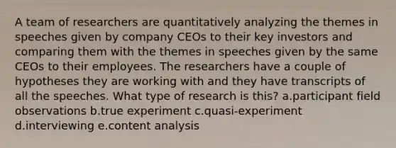 A team of researchers are quantitatively analyzing the themes in speeches given by company CEOs to their key investors and comparing them with the themes in speeches given by the same CEOs to their employees. The researchers have a couple of hypotheses they are working with and they have transcripts of all the speeches. What type of research is this? a.participant field observations b.true experiment c.quasi-experiment d.interviewing e.content analysis