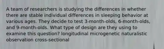 A team of researchers is studying the differences in whether there are stable individual differences in sleeping behavior at various ages. They decide to test 3-month-olds, 6-month-olds, and 9-month-olds. What type of design are they using to examine this question? longitudinal microgenetic naturalistic observation cross-sectional