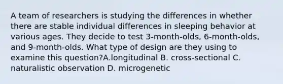 A team of researchers is studying the differences in whether there are stable individual differences in sleeping behavior at various ages. They decide to test 3-month-olds, 6-month-olds, and 9-month-olds. What type of design are they using to examine this question?A.longitudinal B. cross-sectional C. naturalistic observation D. microgenetic