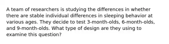 A team of researchers is studying the differences in whether there are stable individual differences in sleeping behavior at various ages. They decide to test 3-month-olds, 6-month-olds, and 9-month-olds. What type of design are they using to examine this question?