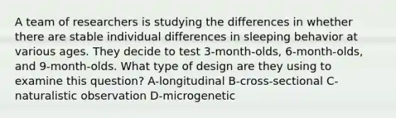 A team of researchers is studying the differences in whether there are stable individual differences in sleeping behavior at various ages. They decide to test 3-month-olds, 6-month-olds, and 9-month-olds. What type of design are they using to examine this question? A-longitudinal B-cross-sectional C-naturalistic observation D-microgenetic