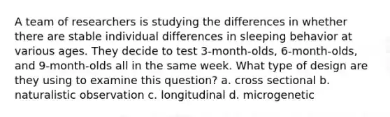 A team of researchers is studying the differences in whether there are stable individual differences in sleeping behavior at various ages. They decide to test 3-month-olds, 6-month-olds, and 9-month-olds all in the same week. What type of design are they using to examine this question? a. cross sectional b. naturalistic observation c. longitudinal d. microgenetic