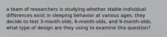 a team of researchers is studying whether stable individual differences exist in sleeping behavior at various ages. they decide to test 3-month-olds, 6-month-olds, and 9-month-olds. what type of design are they using to examine this question?