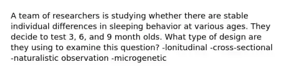 A team of researchers is studying whether there are stable individual differences in sleeping behavior at various ages. They decide to test 3, 6, and 9 month olds. What type of design are they using to examine this question? -lonitudinal -cross-sectional -naturalistic observation -microgenetic