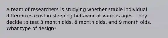 A team of researchers is studying whether stable individual differences exist in sleeping behavior at various ages. They decide to test 3 month olds, 6 month olds, and 9 month olds. What type of design?