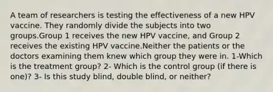 A team of researchers is testing the effectiveness of a new HPV vaccine. They randomly divide the subjects into two groups.Group 1 receives the new HPV vaccine, and Group 2 receives the existing HPV vaccine.Neither the patients or the doctors examining them knew which group they were in. 1-Which is the treatment group? 2- Which is the control group (if there is one)? 3- Is this study blind, double blind, or neither?