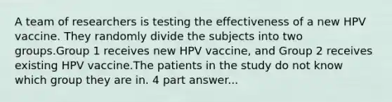 A team of researchers is testing the effectiveness of a new HPV vaccine. They randomly divide the subjects into two groups.Group 1 receives new HPV vaccine, and Group 2 receives existing HPV vaccine.The patients in the study do not know which group they are in. 4 part answer...