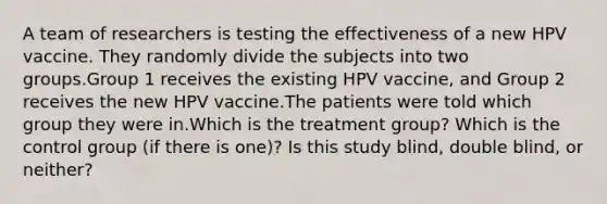 A team of researchers is testing the effectiveness of a new HPV vaccine. They randomly divide the subjects into two groups.Group 1 receives the existing HPV vaccine, and Group 2 receives the new HPV vaccine.The patients were told which group they were in.Which is the treatment group? Which is the control group (if there is one)? Is this study blind, double blind, or neither?