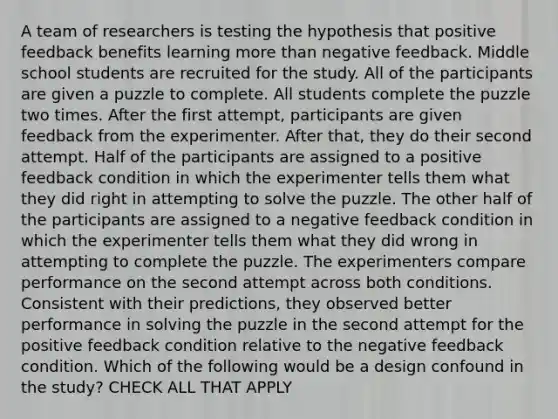 A team of researchers is testing the hypothesis that positive feedback benefits learning more than negative feedback. Middle school students are recruited for the study. All of the participants are given a puzzle to complete. All students complete the puzzle two times. After the first attempt, participants are given feedback from the experimenter. After that, they do their second attempt. Half of the participants are assigned to a positive feedback condition in which the experimenter tells them what they did right in attempting to solve the puzzle. The other half of the participants are assigned to a negative feedback condition in which the experimenter tells them what they did wrong in attempting to complete the puzzle. The experimenters compare performance on the second attempt across both conditions. Consistent with their predictions, they observed better performance in solving the puzzle in the second attempt for the positive feedback condition relative to the negative feedback condition. Which of the following would be a design confound in the study? CHECK ALL THAT APPLY