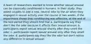 A team of researchers wanted to know whether sexual arousal can be classically conditioned in humans. In their study, they asked couples to add a new, neutral odor to the air when they engaged in sexual activity over the course of two weeks. If the experiment shows that conditioning was effective, at the end of the test period they should find that a. participants say they don't like the odor because it affects their sexual arousal. b. participants report sexual arousal shortly after they smell the odor. c. participants report sexual arousal only after they smell the odor. d. participants say they like the odor but don't notice any difference in sexual arousal