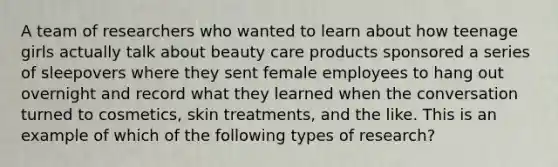 A team of researchers who wanted to learn about how teenage girls actually talk about beauty care products sponsored a series of sleepovers where they sent female employees to hang out overnight and record what they learned when the conversation turned to cosmetics, skin treatments, and the like. This is an example of which of the following types of research?