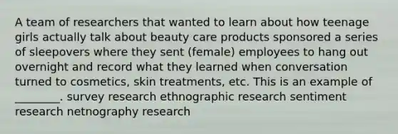 A team of researchers that wanted to learn about how teenage girls actually talk about beauty care products sponsored a series of sleepovers where they sent (female) employees to hang out overnight and record what they learned when conversation turned to cosmetics, skin treatments, etc. This is an example of ________. survey research ethnographic research sentiment research netnography research