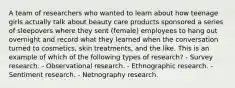 A team of researchers who wanted to learn about how teenage girls actually talk about beauty care products sponsored a series of sleepovers where they sent (female) employees to hang out overnight and record what they learned when the conversation turned to cosmetics, skin treatments, and the like. This is an example of which of the following types of research? - Survey research. - Observational research. - Ethnographic research. - Sentiment research. - Netnography research.