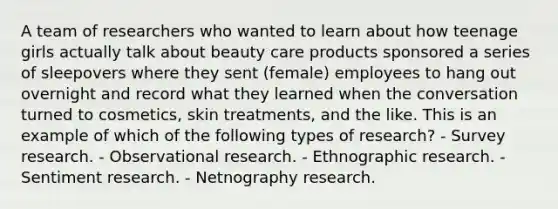 A team of researchers who wanted to learn about how teenage girls actually talk about beauty care products sponsored a series of sleepovers where they sent (female) employees to hang out overnight and record what they learned when the conversation turned to cosmetics, skin treatments, and the like. This is an example of which of the following types of research? - Survey research. - Observational research. - Ethnographic research. - Sentiment research. - Netnography research.