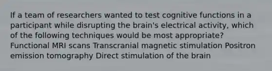 If a team of researchers wanted to test cognitive functions in a participant while disrupting the brain's electrical activity, which of the following techniques would be most appropriate? Functional MRI scans Transcranial magnetic stimulation Positron emission tomography Direct stimulation of the brain