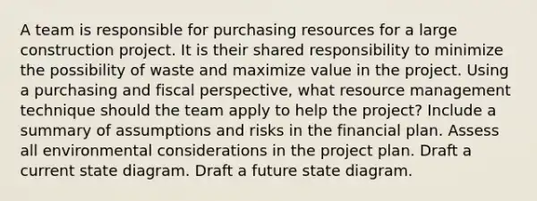 A team is responsible for purchasing resources for a large construction project. It is their shared responsibility to minimize the possibility of waste and maximize value in the project. Using a purchasing and fiscal perspective, what resource management technique should the team apply to help the project? Include a summary of assumptions and risks in the financial plan. Assess all environmental considerations in the project plan. Draft a current state diagram. Draft a future state diagram.