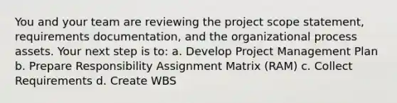 You and your team are reviewing the project scope statement, requirements documentation, and the organizational process assets. Your next step is to: a. Develop Project Management Plan b. Prepare Responsibility Assignment Matrix (RAM) c. Collect Requirements d. Create WBS