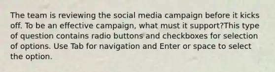 The team is reviewing the social media campaign before it kicks off. To be an effective campaign, what must it support?This type of question contains radio buttons and checkboxes for selection of options. Use Tab for navigation and Enter or space to select the option.