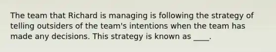 The team that Richard is managing is following the strategy of telling outsiders of the team's intentions when the team has made any decisions. This strategy is known as ____.