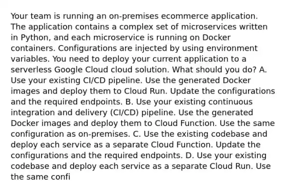 Your team is running an on-premises ecommerce application. The application contains a complex set of microservices written in Python, and each microservice is running on Docker containers. Configurations are injected by using environment variables. You need to deploy your current application to a serverless Google Cloud cloud solution. What should you do? A. Use your existing CI/CD pipeline. Use the generated Docker images and deploy them to Cloud Run. Update the configurations and the required endpoints. B. Use your existing continuous integration and delivery (CI/CD) pipeline. Use the generated Docker images and deploy them to Cloud Function. Use the same configuration as on-premises. C. Use the existing codebase and deploy each service as a separate Cloud Function. Update the configurations and the required endpoints. D. Use your existing codebase and deploy each service as a separate Cloud Run. Use the same confi