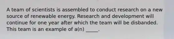 A team of scientists is assembled to conduct research on a new source of renewable energy. Research and development will continue for one year after which the team will be disbanded. This team is an example of a(n) _____.