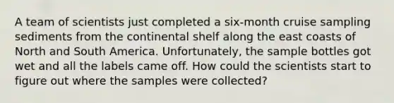 A team of scientists just completed a six-month cruise sampling sediments from the continental shelf along the east coasts of North and South America. Unfortunately, the sample bottles got wet and all the labels came off. How could the scientists start to figure out where the samples were collected?