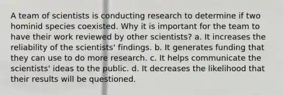 A team of scientists is conducting research to determine if two hominid species coexisted. Why it is important for the team to have their work reviewed by other scientists? a. It increases the reliability of the scientists' findings. b. It generates funding that they can use to do more research. c. It helps communicate the scientists' ideas to the public. d. It decreases the likelihood that their results will be questioned.