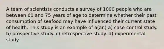 A team of scientists conducts a survey of 1000 people who are between 60 and 75 years of age to determine whether their past consumption of seafood may have influenced their current state of health. This study is an example of a(an) a) case-control study. b) prospective study. c) retrospective study. d) experimental study.