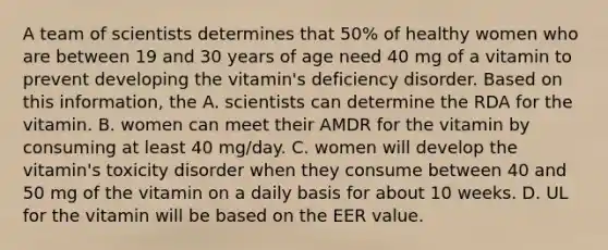 A team of scientists determines that 50% of healthy women who are between 19 and 30 years of age need 40 mg of a vitamin to prevent developing the vitamin's deficiency disorder. Based on this information, the A. scientists can determine the RDA for the vitamin. B. women can meet their AMDR for the vitamin by consuming at least 40 mg/day. C. women will develop the vitamin's toxicity disorder when they consume between 40 and 50 mg of the vitamin on a daily basis for about 10 weeks. D. UL for the vitamin will be based on the EER value.